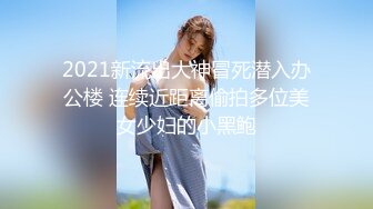 2021新流出大神冒死潜入办公楼 连续近距离偷拍多位美女少妇的小黑鲍