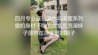 四月专业盗站流出坑闺蜜系列偷拍身材不错的女室友洗澡妹子居然在浴室里刮胡子