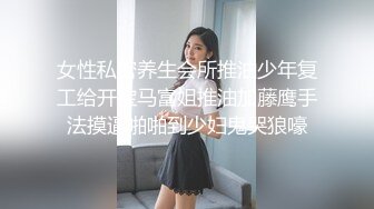 女性私密养生会所推油少年复工给开宝马富姐推油加藤鹰手法摸逼啪啪到少妇鬼哭狼嚎