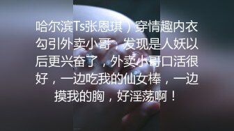 哈尔滨Ts张恩琪）穿情趣内衣勾引外卖小哥，发现是人妖以后更兴奋了，外卖小哥口活很好，一边吃我的仙女棒，一边摸我的胸，好淫荡啊！