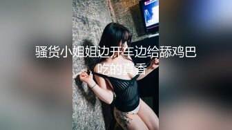 骚货小姐姐边开车边给舔鸡巴，吃的真香