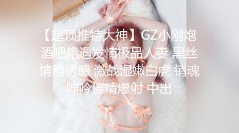 【超顶推特大神】GZ小刚炮 酒吧艳遇发情极品人妻 黑丝情趣诱惑 激战湿嫩白虎 销魂呻吟催精爆射 中出