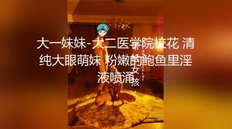 大一妹妹-大二医学院校花 清纯大眼萌妹 粉嫩的鲍鱼里淫液喷涌