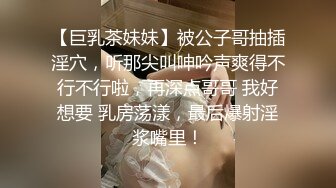 【巨乳茶妹妹】被公子哥抽插淫穴，听那尖叫呻吟声爽得不行不行啦，再深点哥哥 我好想要 乳房荡漾，最后爆射淫浆嘴里！