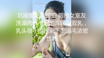 坑闺蜜浴室偷拍 眼镜女室友洗澡肉感十足的浑圆的双乳，乳头很小很粉嫩下面逼毛浓密性感