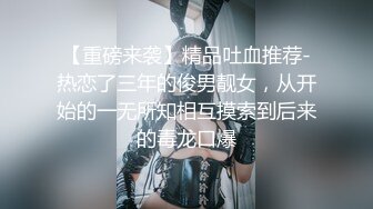 【重磅来袭】精品吐血推荐-热恋了三年的俊男靓女，从开始的一无所知相互摸索到后来的毒龙口爆