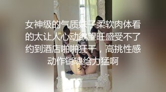 女神级的气质妹子柔软肉体看的太让人心动欲望旺盛受不了约到酒店啪啪狂干，高挑性感动作销魂给力猛啊