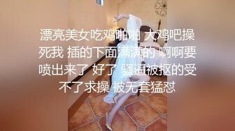 漂亮美女吃鸡啪啪 大鸡吧操死我 插的下面满满的 啊啊要喷出来了 好了 骚逼被抠的受不了求操 被无套猛怼