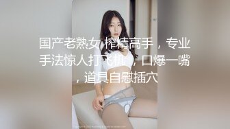 国产老熟女 榨精高手，专业手法惊人打飞机 ，口爆一嘴，道具自慰插穴