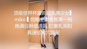 顶级世界杯童颜巨乳美少女▌miko ▌领略土豪爸爸第一视角满目琳琅道具 肛塞乳夹阳具速插嫩穴漏尿