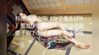 私密保健会所《女子养生SPA》短发少妇阿姨来做推油是假要干爽下面才是真干完还要抠