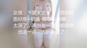 女孩：不要太进来了，顶到里面好疼~哦哦··嗯嗯也·啊啊，  太深了，再出去一点，额额你出去一点，太折磨我了！