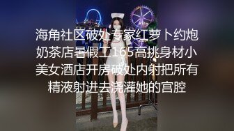 海角社区破处专家红萝卜约炮奶茶店暑假工165高挑身材小美女酒店开房破处内射把所有精液射进去浇灌她的宫腔