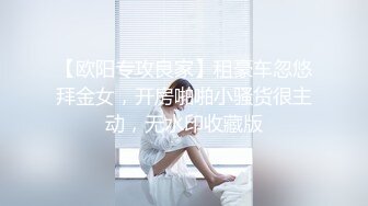 【欧阳专攻良家】租豪车忽悠拜金女，开房啪啪小骚货很主动，无水印收藏版