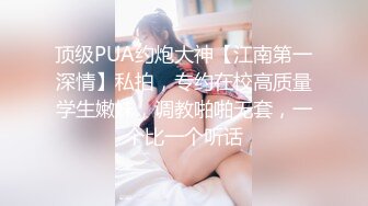 顶级PUA约炮大神【江南第一深情】私拍，专约在校高质量学生嫩妹，调教啪啪无套，一个比一个听话