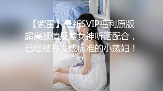 【紫蛋】最新SVIP福利原版超高颜值反差女神听话配合，已经被开发成标准的小荡妇！2