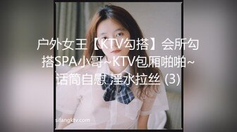 户外女王【KTV勾搭】会所勾搭SPA小哥~KTV包厢啪啪~话筒自慰 淫水拉丝 (3)