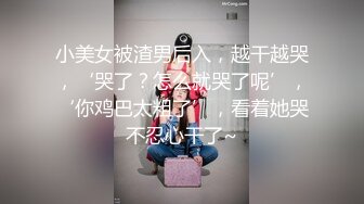 小美女被渣男后入，越干越哭，‘哭了？怎么就哭了呢’，‘你鸡巴太粗了’，看着她哭不忍心干了~