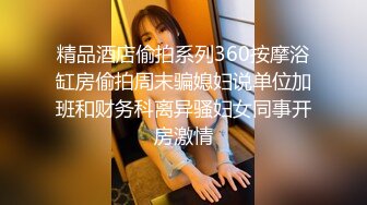 精品酒店偷拍系列360按摩浴缸房偷拍周末骗媳妇说单位加班和财务科离异骚妇女同事开房激情