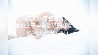 格式工厂独家整理首发 泄密富家公子与其浪骚网红女友性爱视频流出（四）