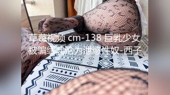 草莓视频 cm-138 巨乳少女被骗缅北沦为泄慾性奴-西子