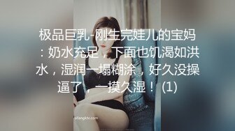 极品巨乳-刚生完娃儿的宝妈：奶水充足，下面也饥渴如洪水，湿润一塌糊涂，好久没操逼了，一摸久湿！ (1)