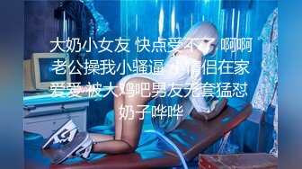 大奶小女友 快点受不了 啊啊老公操我小骚逼 小情侣在家爱爱 被大鸡吧男友无套猛怼 奶子哗哗