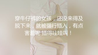 穿牛仔裤的女孩，还没来得及脱下来，就被强行插入，有点害羞呢 插得哇哇叫！