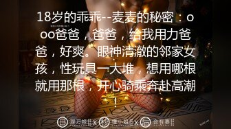 18岁的乖乖--麦麦的秘密：ooo爸爸，爸爸，给我用力爸爸，好爽。眼神清澈的邻家女孩，性玩具一大堆，想用哪根就用那根，开心骑乘奔赴高潮！