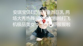 安琪宝贝E奶萝莉童颜巨乳 两场大秀热舞无套内射啪啪打飞机极品美女，艹的舒舒服服啦！