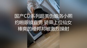 国产CD系列超美伪娘洛小熙约啪眼镜直男 骑乘上位仙女棒爽的硬邦邦被激烈操射