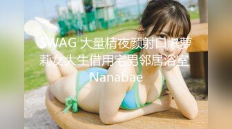 SWAG 大量精夜颜射口爆萝莉女大生借用宅男邻居浴室 Nanabae