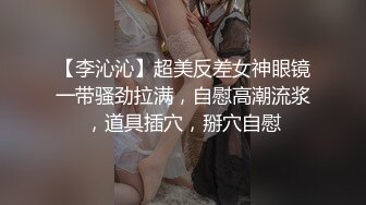 【李沁沁】超美反差女神眼镜一带骚劲拉满，自慰高潮流浆，道具插穴，掰穴自慰