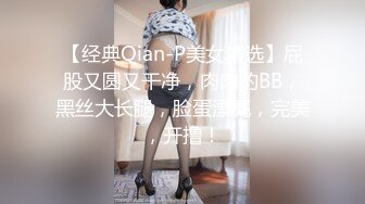 【经典Qian-P美女精选】屁股又圆又干净，肉肉的BB，黑丝大长腿，脸蛋漂亮，完美，开撸！