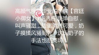 高颜气质刚毕业的学妹【宫廷小御女】3点诱惑 跳弹自慰，叫声骚甜，脸蛋清纯可爱，奶子摸揉风骚到死，这玩奶子的手法也是爽嗨！