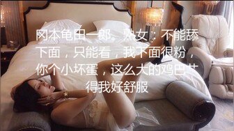 冈本龟田一郎。熟女：不能舔下面，只能看，我下面很粉，你个小坏蛋，这么大的鸡巴艹得我好舒服