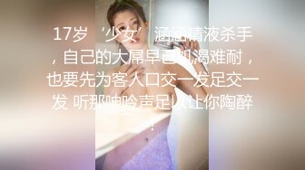 17岁‘少女’涵涵精液杀手，自己的大屌早已饥渴难耐，也要先为客人口交一发足交一发 听那呻吟声足以让你陶醉！