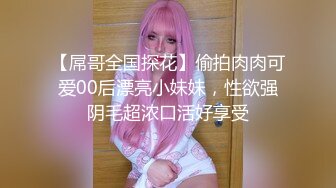 【屌哥全国探花】偷拍肉肉可爱00后漂亮小妹妹，性欲强阴毛超浓口活好享受