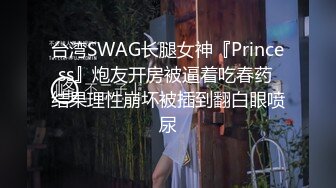 台湾SWAG长腿女神『Princess』炮友开房被逼着吃春药 结果理性崩坏被插到翻白眼喷尿