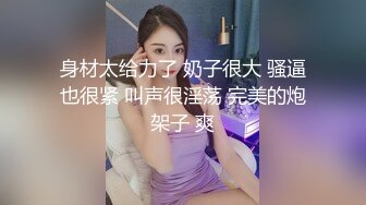 身材太给力了 奶子很大 骚逼也很紧 叫声很淫荡 完美的炮架子 爽